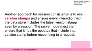 Source: NoSQL Distilled by
Pramod J. Sadalage
Martin Fowler
Prepared by Dr. Dipali Meher
Another approach for session consistency is to use
version stamps and ensure every interaction with
the data store includes the latest version stamp
seen by a session. The server node must then
ensure that it has the updates that include that
version stamp before responding to a request.
 