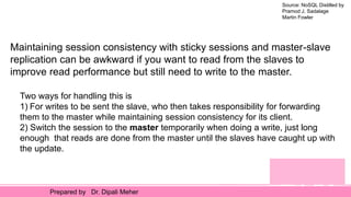 Source: NoSQL Distilled by
Pramod J. Sadalage
Martin Fowler
Prepared by Dr. Dipali Meher
Maintaining session consistency with sticky sessions and master-slave
replication can be awkward if you want to read from the slaves to
improve read performance but still need to write to the master.
Two ways for handling this is
1) For writes to be sent the slave, who then takes responsibility for forwarding
them to the master while maintaining session consistency for its client.
2) Switch the session to the master temporarily when doing a write, just long
enough that reads are done from the master until the slaves have caught up with
the update.
 