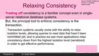 Source: NoSQL Distilled by
Pramod J. Sadalage
Martin Fowler
Prepared by Dr. Dipali Meher
Relaxing Consistency
Trading off consistency is a familiar concept even in single-
server relational database systems.
But, the principal tool to enforce consistency is the
transaction.
Transaction systems usually come with the ability to relax
isolation levels, allowing queries to read data that hasn’t been
committed yet, and in practice we see most applications relax
consistency down from the highest isolation level (serialized)
in order to get effective performance.
 
