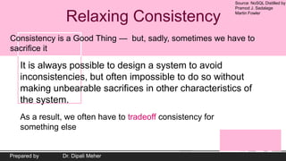 Source: NoSQL Distilled by
Pramod J. Sadalage
Martin Fowler
Prepared by Dr. Dipali Meher
Relaxing Consistency
Consistency is a Good Thing — but, sadly, sometimes we have to
sacrifice it
It is always possible to design a system to avoid
inconsistencies, but often impossible to do so without
making unbearable sacrifices in other characteristics of
the system.
As a result, we often have to tradeoff consistency for
something else
 