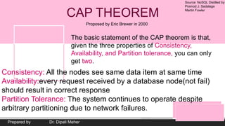 Source: NoSQL Distilled by
Pramod J. Sadalage
Martin Fowler
Prepared by Dr. Dipali Meher
CAP THEOREM
Proposed by Eric Brewer in 2000
The basic statement of the CAP theorem is that,
given the three properties of Consistency,
Availability, and Partition tolerance, you can only
get two.
Consistency: All the nodes see same data item at same time
Availability:every request received by a database node(not fail)
should result in correct response
Partition Tolerance: The system continues to operate despite
arbitrary partitioning due to network failures.
 