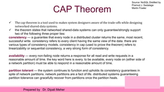 Source: NoSQL Distilled by
Pramod J. Sadalage
Martin Fowler
Prepared by Dr. Dipali Meher
CAP Theorem
 The cap theorem is a tool used to makes system designers aware of the trade-offs while designing
networked shared-data systems.
 the theorem states that networked shared-data systems can only guarantee/strongly support
two of the following three proper ties:
consistency — a guarantee that every node in a distributed cluster returns the same, most recent,
successful write. consistency refers to every client having the same view of the data. there are
various types of consistency models. consistency in cap (used to prove the theorem) refers to
linearizability or sequential consistency, a very strong form of consistency.
availability — every non-failing node returns a response for all read and write requests in a
reasonable amount of time. the key word here is every. to be available, every node on (either side of
a network partition) must be able to respond in a reasonable amount of time.
partition tolerant — the system continues to function and upholds its consistency guarantees in
spite of network partitions. network partitions are a fact of life. distributed systems guaranteeing
partition tolerance can gracefully recover from partitions once the partition heals.
 