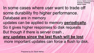 Source: NoSQL Distilled by
Pramod J. Sadalage
Martin Fowler
Prepared by Dr. Dipali Meher
In some cases where user want to trade off
some durability fro higher performance.
Database are in memory
updates can be applied to memory periodically.
So it gives higher responses to disk requests
But though if there is server crash ,
any updates since the last flush will be lost
more important updates can force a flush to disk.
 