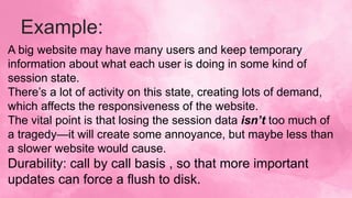 Example:
A big website may have many users and keep temporary
information about what each user is doing in some kind of
session state.
There’s a lot of activity on this state, creating lots of demand,
which affects the responsiveness of the website.
The vital point is that losing the session data isn’t too much of
a tragedy—it will create some annoyance, but maybe less than
a slower website would cause.
Durability: call by call basis , so that more important
updates can force a flush to disk.
 
