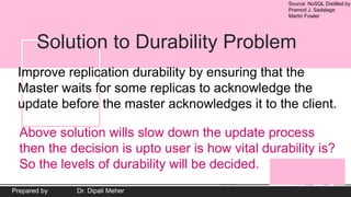 Source: NoSQL Distilled by
Pramod J. Sadalage
Martin Fowler
Prepared by Dr. Dipali Meher
Solution to Durability Problem
Improve replication durability by ensuring that the
Master waits for some replicas to acknowledge the
update before the master acknowledges it to the client.
Above solution wills slow down the update process
then the decision is upto user is how vital durability is?
So the levels of durability will be decided.
 
