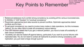Source: NoSQL Distilled by
Pramod J. Sadalage
Martin Fowler
Prepared by Dr. Dipali Meher
Key Points to Remember
 Relational databases try to exhibit strong consistency by avoiding all the various inconsistencies.
 In NOSQL “CAP theorem” & “eventual consistency”
 Pessimistic approaches lock data records to prevent conflicts. Optimistic approaches detect
conflicts and fix them.
 To get good consistency, you need to involve many nodes in data operations, but this increases
latency. So you often have to trade off consistency versus latency.
 The CAP theorem states that if you get a network partition, you have to trade off availability of
data versus consistency.
 Durability can also be traded off against latency, particularly if you want to survive failures with
replicated data. You do not need to contact all replicants to preserve strong consistency with
replication; you just need a large enough quorum.
 