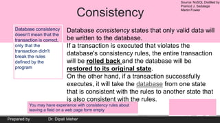 Source: NoSQL Distilled by
Pramod J. Sadalage
Martin Fowler
Prepared by Dr. Dipali Meher
Consistency
Database consistency states that only valid data will
be written to the database.
If a transaction is executed that violates the
database's consistency rules, the entire transaction
will be rolled back and the database will be
restored to its original state.
On the other hand, if a transaction successfully
executes, it will take the database from one state
that is consistent with the rules to another state that
is also consistent with the rules.
Database consistency
doesn't mean that the
transaction is correct,
only that the
transaction didn't
break the rules
defined by the
program
You may have experience with consistency rules about
leaving a field on a web page form empty.
 