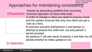 Source: NoSQL Distilled by
Pramod J. Sadalage
Martin Fowler
Prepared by Dr. Dipali Meher
Approaches for maintaining consistency
1)Pessimistic
2) Optimistic
works by preventing conflicts from occurring
Common approach :to have write locks
in order to change a value you need to acquire a lock,
and the system ensures that only one client can get a
lock at a time.
In previous scenario both(person x and person y)
attempt to acquire the write lock but only person x
would succeed.
So persons Y will see result of person x and then he will
decide whether to make update or not.
 