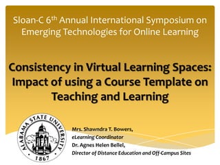 Sloan-C 6th Annual International Symposium on
  Emerging Technologies for Online Learning


Consistency in Virtual Learning Spaces:
 Impact of using a Course Template on
        Teaching and Learning

             Mrs. Shawndra T. Bowers,
             eLearning Coordinator
             Dr. Agnes Helen Bellel,
             Director of Distance Education and Off-Campus Sites
 