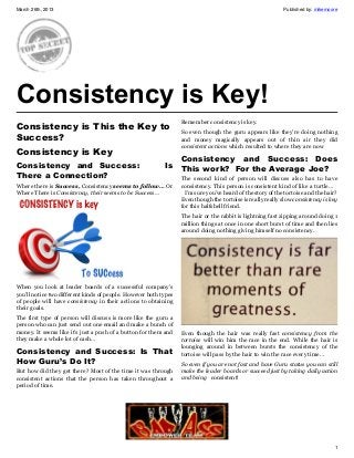 March 26th, 2013                                                                                            Published by: mikemoore




Consistency is Key!
                                                                  Remember consistency is key.
Consistency is This the Key to
                                                                  So even though the guru appears like they’re doing nothing
Success?                                                          and money magically appears out of thin air they did
                                                                  consistent actions which resulted to where they are now
Consistency is Key
                                                                  Consistency and  Success: Does
Consistency and  Success:                                  Is     This work?  For the Average Joe?
There a Connection?                                               The second kind of person will discuss also has to have
Where there is Success, Consistency seems to follow… Or           consistency. This person is consistent kind of like a turtle…
Where There is Consistency, their seems to be Success…             I’m sure you’ve heard of the story of the tortoise and the hair?
                                                                  Even though the tortoise is really really slow consistency is key
                                                                  for this halfshell friend.
                                                                  The hair or the rabbit is lightning fast zipping around doing 1
                                                                  million things at once in one short burst of time and then lies
                                                                  around doing nothing giving himself no consistency.




When you look at leader boards of a successful company’s
you’ll notice two different kinds of people. However both types
of people will have consistency in their actions to obtaining
their goals.
The first type of person will discuss is more like the guru a
person who can just send out one email and make a bunch of
money. It seems like it’s just a push of a button for them and    Even though the hair was really fast consistency from the
they make a whole lot of cash…                                    tortoise will win him the race in the end. While the hair is
                                                                  lounging around in between bursts the consistency of the
Consistency and  Success: Is That                                 tortoise will pass by the hair to win the race every time…
How Guru’s Do It?                                                 So even if you are not fast and have Guru status you can still
But how did they get there? Most of the time it was through       make the leader boards or succeed just by taking daily action
consistent actions that the person has taken throughout a         and being consistent!
period of time.




                                                                                                                                 1
 