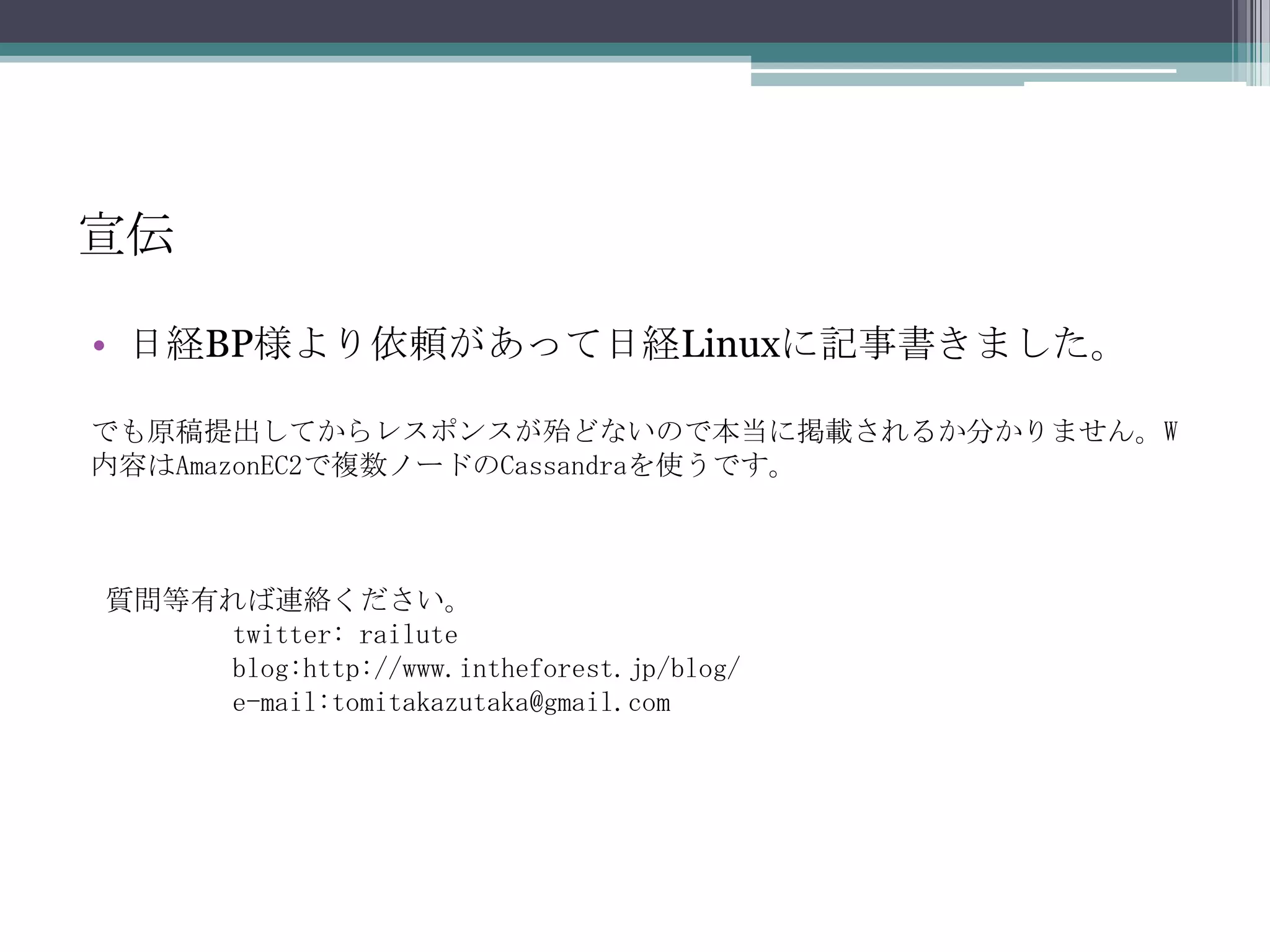 宣伝日経BP様より依頼があって日経Linuxに記事書きました。でも原稿提出してからレスポンスが殆どないので本当に掲載されるか分かりません。W内容はAmazonEC2で複数ノードのCassandraを使うです。質問等有れば連絡ください。	twitter:railuteblog:http://www.intheforest.jp/blog/         e-mail:tomitakazutaka@gmail.com