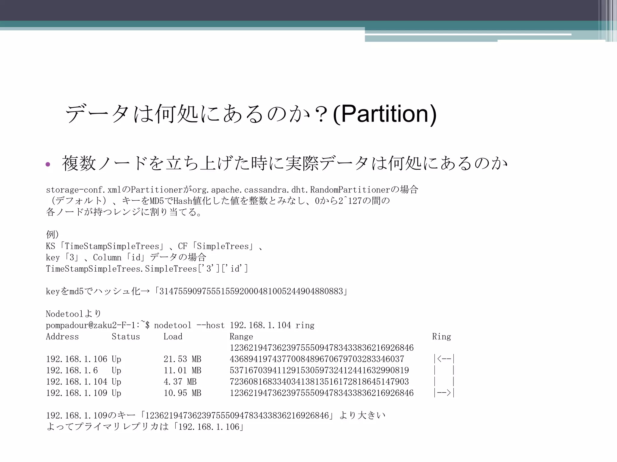 データは何処にあるのか？(Partition)複数ノードを立ち上げた時に実際データは何処にあるのかstorage-conf.xmlのPartitionerがorg.apache.cassandra.dht.RandomPartitionerの場合（デフォルト）、キーをMD5でHash値化した値を整数とみなし、0から2^127の間の各ノードが持つレンジに割り当てる。例)KS「TimeStampSimpleTrees」、CF「SimpleTrees」、key「3」、Column「id」データの場合TimeStampSimpleTrees.SimpleTrees['3']['id']keyをmd5でハッシュ化->「314755909755515592000481005244904880883」Nodetoolよりpompadour@zaku2-F-1:~$ nodetool --host 192.168.1.104 ringAddress       Status     Load          Range                                      Ring                                       123621947362397555094783433836216926846    192.168.1.106 Up         21.53 MB      4368941974377008489670679703283346037      |<--|192.168.1.6   Up         11.01 MB      53716703941129153059732412441632990819     |   |192.168.1.104 Up         4.37 MB       72360816833403413813516172818645147903     |   |192.168.1.109 Up         10.95 MB      123621947362397555094783433836216926846    |-->|192.168.1.109のキー「123621947362397555094783433836216926846」より大きいよってプライマリレプリカは「192.168.1.106」