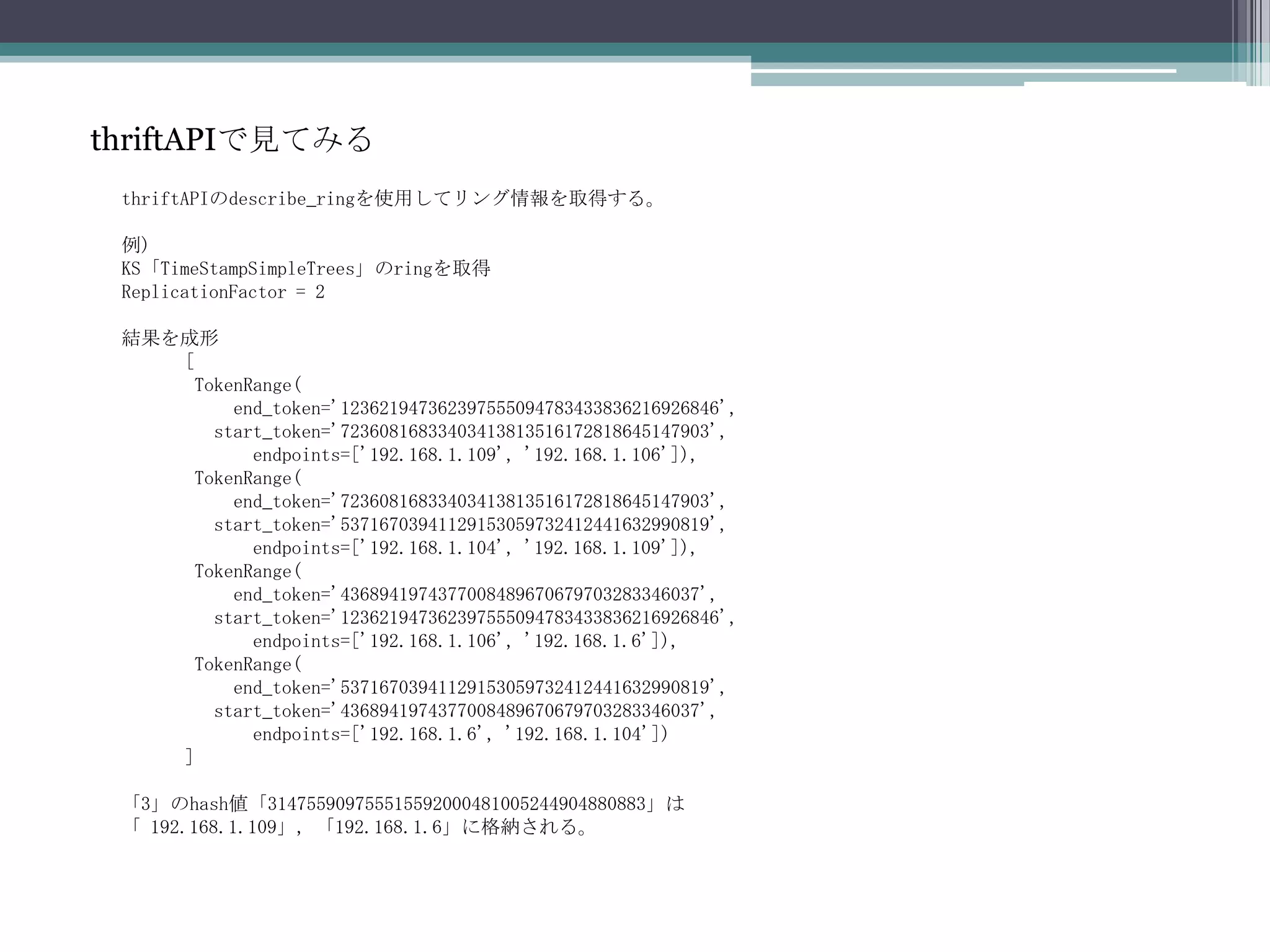 thriftAPIで見てみるthriftAPIのdescribe_ringを使用してリング情報を取得する。例)KS「TimeStampSimpleTrees」のringを取得ReplicationFactor=2結果を成形[TokenRange(end_token='123621947362397555094783433836216926846',start_token='72360816833403413813516172818645147903',        endpoints=['192.168.1.109', '192.168.1.106']),TokenRange(end_token='72360816833403413813516172818645147903',start_token='53716703941129153059732412441632990819',       endpoints=['192.168.1.104', '192.168.1.109']),TokenRange(end_token='4368941974377008489670679703283346037',start_token='123621947362397555094783433836216926846',       endpoints=['192.168.1.106', '192.168.1.6']),TokenRange(end_token='53716703941129153059732412441632990819',start_token='4368941974377008489670679703283346037',       endpoints=['192.168.1.6', '192.168.1.104'])]「3」のhash値「314755909755515592000481005244904880883」は「 192.168.1.109」, 「192.168.1.6」に格納される。