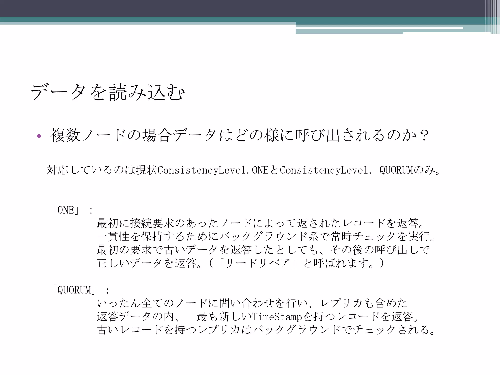 データを読み込む複数ノードの場合データはどの様に呼び出されるのか？対応しているのは現状ConsistencyLevel.ONEとConsistencyLevel. QUORUMのみ。「ONE」：最初に接続要求のあったノードによって返されたレコードを返答。	一貫性を保持するためにバックグラウンド系で常時チェックを実行。	最初の要求で古いデータを返答したとしても、その後の呼び出しで正しいデータを返答。(「リードリペア」と呼ばれます。)「QUORUM」：いったん全てのノードに問い合わせを行い、レプリカも含めた返答データの内、	最も新しいTimeStampを持つレコードを返答。	古いレコードを持つレプリカはバックグラウンドでチェックされる。