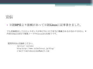 宣伝日経BP様より依頼があって日経Linuxに記事書きました。でも原稿提出してからレスポンスが殆どないので本当に掲載されるか分かりません。W内容はAmazonEC2で複数ノードのCassandraを使うです。質問等有れば連絡ください。	twitter:railuteblog:http://www.intheforest.jp/blog/         e-mail:tomitakazutaka@gmail.com
