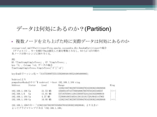 データは何処にあるのか？(Partition)複数ノードを立ち上げた時に実際データは何処にあるのかstorage-conf.xmlのPartitionerがorg.apache.cassandra.dht.RandomPartitionerの場合（デフォルト）、キーをMD5でHash値化した値を整数とみなし、0から2^127の間の各ノードが持つレンジに割り当てる。例)KS「TimeStampSimpleTrees」、CF「SimpleTrees」、key「3」、Column「id」データの場合TimeStampSimpleTrees.SimpleTrees['3']['id']keyをmd5でハッシュ化->「314755909755515592000481005244904880883」Nodetoolよりpompadour@zaku2-F-1:~$ nodetool --host 192.168.1.104 ringAddress       Status     Load          Range                                      Ring                                       123621947362397555094783433836216926846    192.168.1.106 Up         21.53 MB      4368941974377008489670679703283346037      |<--|192.168.1.6   Up         11.01 MB      53716703941129153059732412441632990819     |   |192.168.1.104 Up         4.37 MB       72360816833403413813516172818645147903     |   |192.168.1.109 Up         10.95 MB      123621947362397555094783433836216926846    |-->|192.168.1.109のキー「123621947362397555094783433836216926846」より大きいよってプライマリレプリカは「192.168.1.106」
