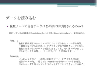 データを読み込む複数ノードの場合データはどの様に呼び出されるのか？対応しているのは現状ConsistencyLevel.ONEとConsistencyLevel. QUORUMのみ。「ONE」：最初に接続要求のあったノードによって返されたレコードを返答。	一貫性を保持するためにバックグラウンド系で常時チェックを実行。	最初の要求で古いデータを返答したとしても、その後の呼び出しで正しいデータを返答。(「リードリペア」と呼ばれます。)「QUORUM」：いったん全てのノードに問い合わせを行い、レプリカも含めた返答データの内、	最も新しいTimeStampを持つレコードを返答。	古いレコードを持つレプリカはバックグラウンドでチェックされる。