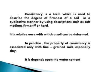 Consistency is a term which is used to
describe the degree of firmness of a soil in a
qualitative manner by using descriptions such as soft
medium, firm,stiff or hard.
It is relative ease with which a soil can be deformed.
In practice , the property of consistency is
associated only with fine – grained soils, especially
clay.
It is depends upon the water content
 