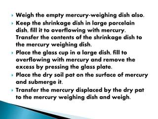  Weigh the empty mercury-weighing dish also.
 Keep the shrinkage dish in large porcelain
dish, fill it to overflowing with mercury.
Transfer the contents of the shrinkage dish to
the mercury weighing dish.
 Place the glass cup in a large dish, fill to
overflowing with mercury and remove the
excess by pressing the glass plate.
 Place the dry soil pat on the surface of mercury
and submerge it.
 Transfer the mercury displaced by the dry pat
to the mercury weighing dish and weigh.
 