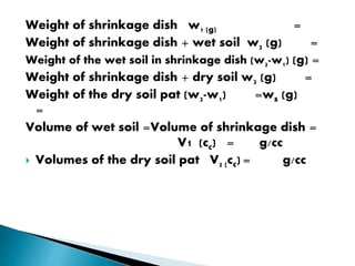 Weight of shrinkage dish w1 (g) =
Weight of shrinkage dish + wet soil w2 (g) =
Weight of the wet soil in shrinkage dish (w2-w1) (g) =
Weight of shrinkage dish + dry soil w3 (g) =
Weight of the dry soil pat (w3-w1) =ws (g)
=
Volume of wet soil =Volume of shrinkage dish =
V1 (cc) = g/cc
 Volumes of the dry soil pat V2 (cc) = g/cc
 