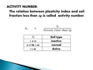 ACTIVITY NUMBER:
The relation between plasticity index and soil
fraction less than 2µ is called activity number.
Soil type
< 0.75 inactive
0.75 to 1.40 normal
>1.40 Active
 