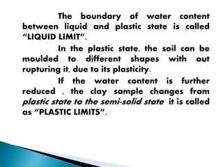 The boundary of water content
between liquid and plastic state is called
“LIQUID LIMIT”.
In the plastic state, the soil can be
moulded to different shapes with out
rupturing it, due to its plasticity.
If the water content is further
reduced , the clay sample changes from
plastic state to the semi-solid state it is called
as “PLASTIC LIMITS”.
 