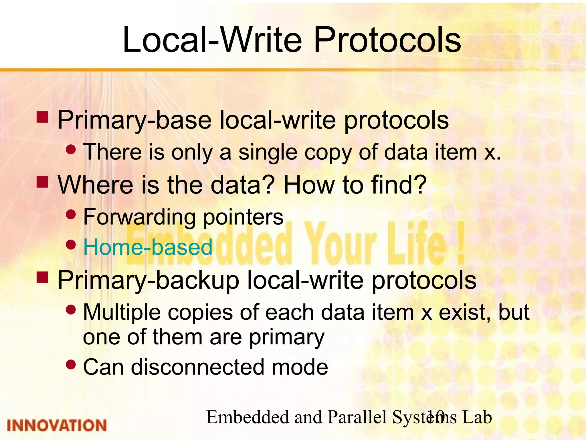 Embedded and Parallel Systems Lab10
Local-Write Protocols
 Primary-base local-write protocols
There is only a single copy of data item x.
 Where is the data? How to find?
Forwarding pointers
Home-based
 Primary-backup local-write protocols
Multiple copies of each data item x exist, but
one of them are primary
Can disconnected mode
 