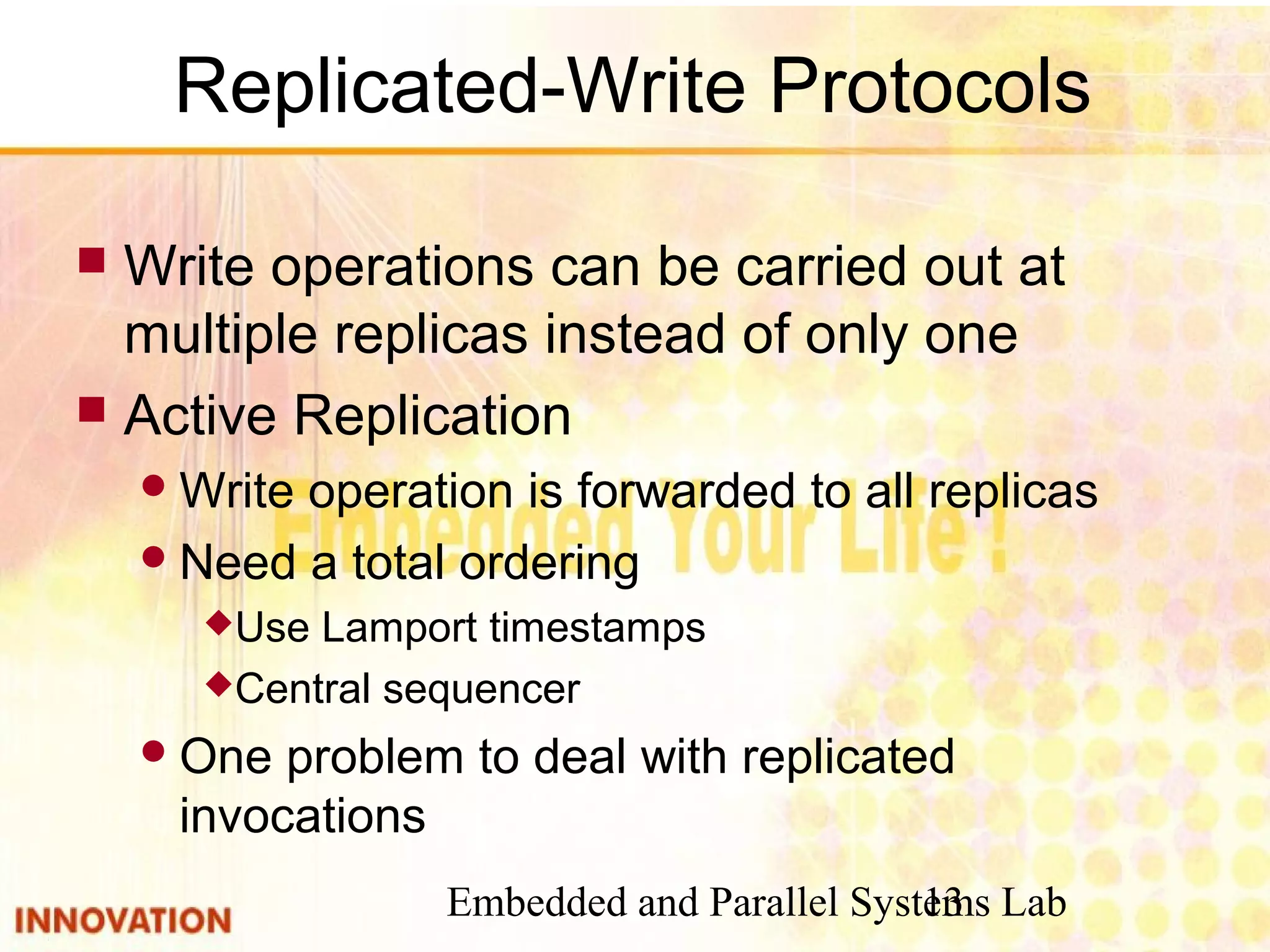 Embedded and Parallel Systems Lab13
Replicated-Write Protocols
 Write operations can be carried out at
multiple replicas instead of only one
 Active Replication
Write operation is forwarded to all replicas
Need a total ordering
Use Lamport timestamps
Central sequencer
One problem to deal with replicated
invocations
 