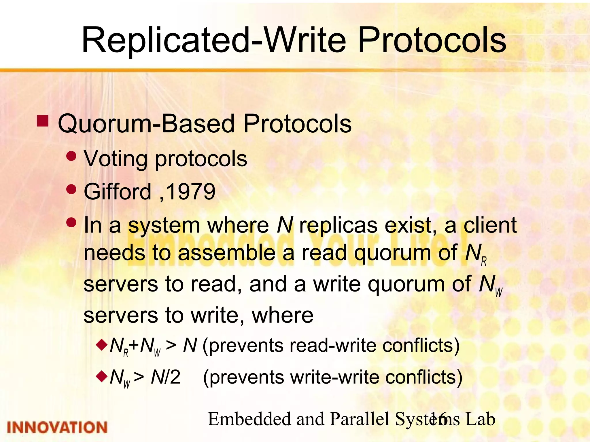 Embedded and Parallel Systems Lab16
Replicated-Write Protocols
 Quorum-Based Protocols
Voting protocols
Gifford ,1979
In a system where N replicas exist, a client
needs to assemble a read quorum of NR
servers to read, and a write quorum of NW
servers to write, where
NR+NW > N (prevents read-write conflicts)
NW > N/2 (prevents write-write conflicts)
 