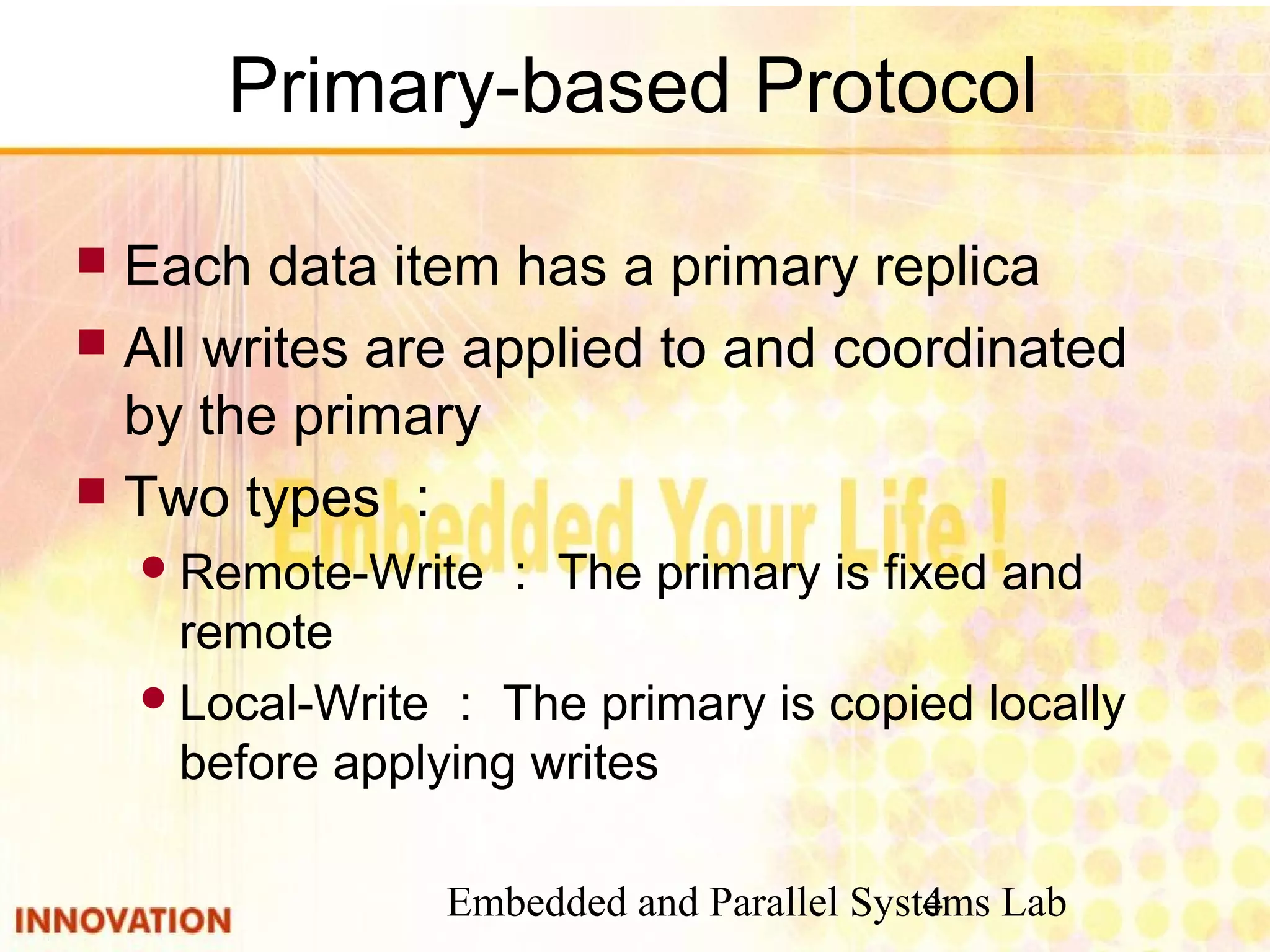 Embedded and Parallel Systems Lab4
Primary-based Protocol
 Each data item has a primary replica
 All writes are applied to and coordinated
by the primary
 Two types ：
Remote-Write ： The primary is fixed and
remote
Local-Write ： The primary is copied locally
before applying writes
 