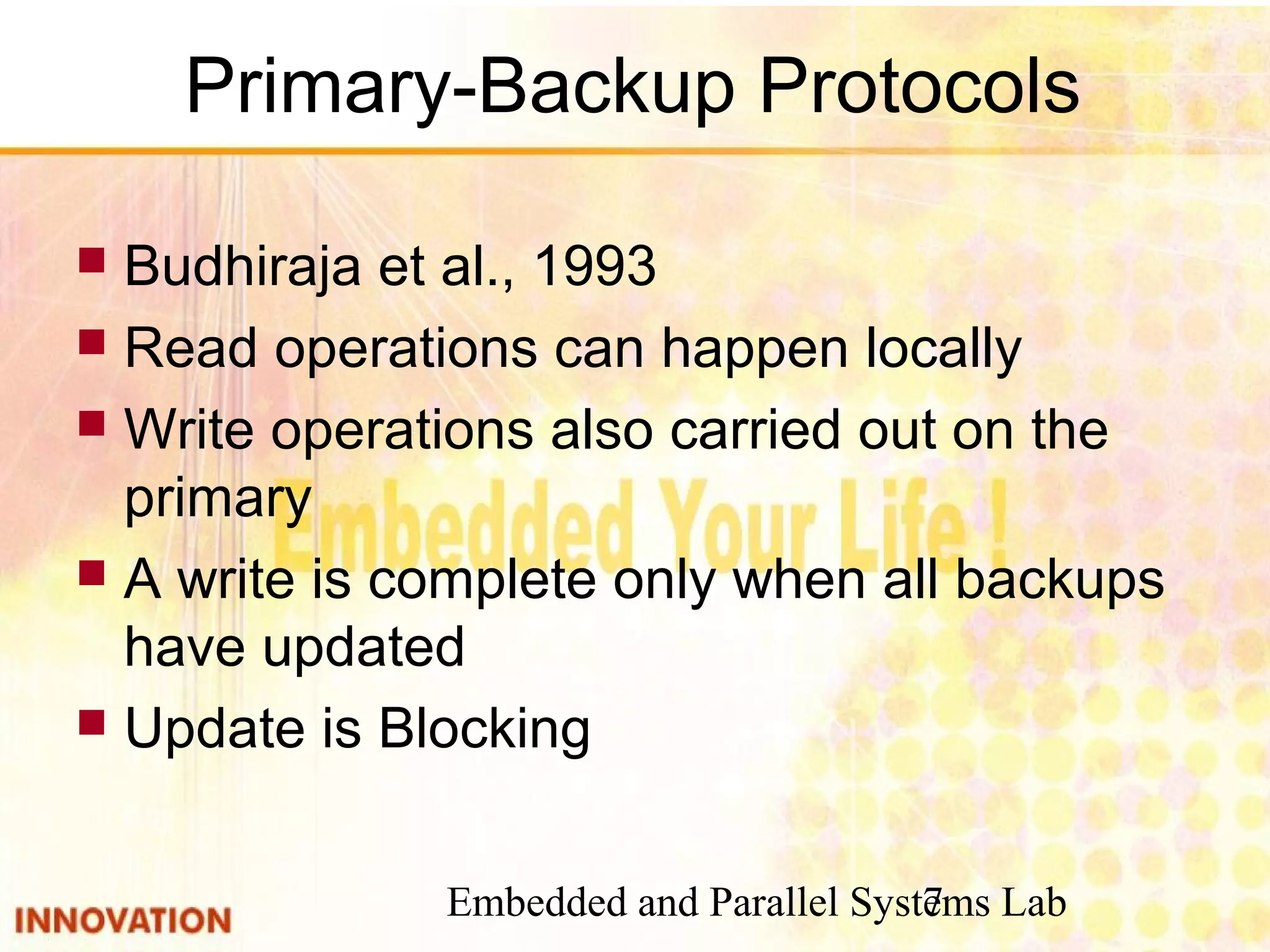 Embedded and Parallel Systems Lab7
Primary-Backup Protocols
 Budhiraja et al., 1993
 Read operations can happen locally
 Write operations also carried out on the
primary
 A write is complete only when all backups
have updated
 Update is Blocking
 