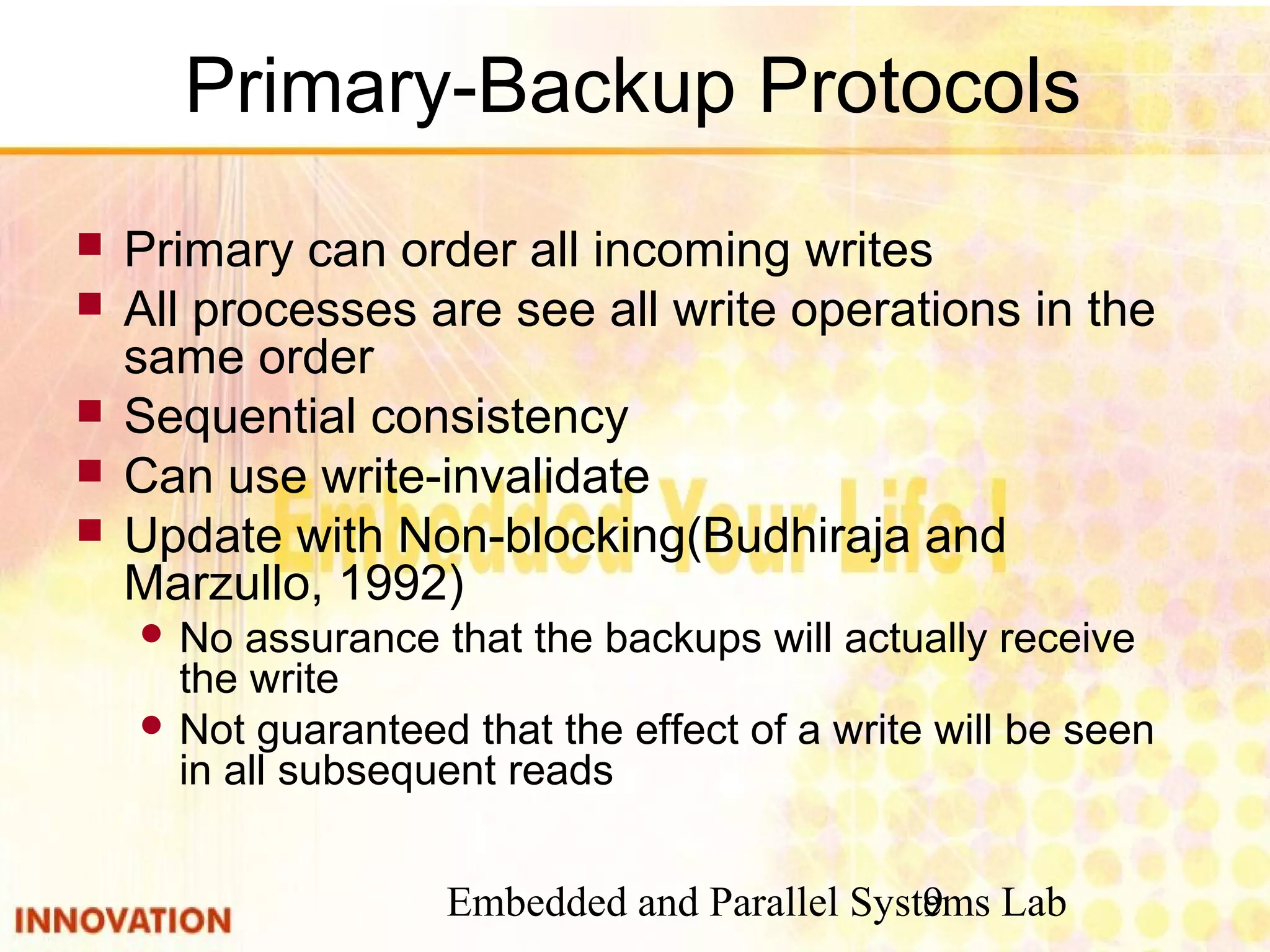 Embedded and Parallel Systems Lab9
Primary-Backup Protocols
 Primary can order all incoming writes
 All processes are see all write operations in the
same order
 Sequential consistency
 Can use write-invalidate
 Update with Non-blocking(Budhiraja and
Marzullo, 1992)
 No assurance that the backups will actually receive
the write
 Not guaranteed that the effect of a write will be seen
in all subsequent reads
 