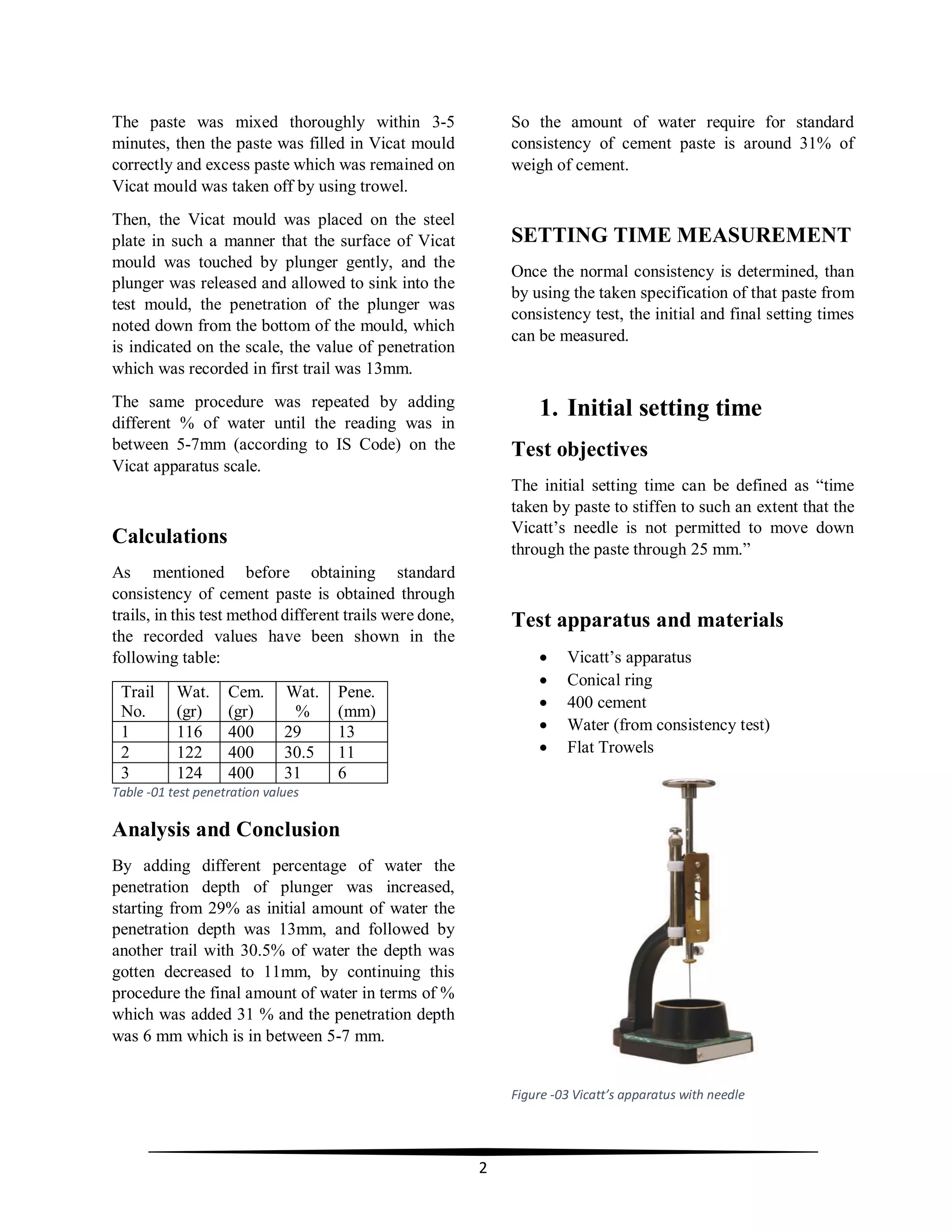 2
The paste was mixed thoroughly within 3-5
minutes, then the paste was filled in Vicat mould
correctly and excess paste which was remained on
Vicat mould was taken off by using trowel.
Then, the Vicat mould was placed on the steel
plate in such a manner that the surface of Vicat
mould was touched by plunger gently, and the
plunger was released and allowed to sink into the
test mould, the penetration of the plunger was
noted down from the bottom of the mould, which
is indicated on the scale, the value of penetration
which was recorded in first trail was 13mm.
The same procedure was repeated by adding
different % of water until the reading was in
between 5-7mm (according to IS Code) on the
Vicat apparatus scale.
Calculations
As mentioned before obtaining standard
consistency of cement paste is obtained through
trails, in this test method different trails were done,
the recorded values have been shown in the
following table:
Trail
No.
Wat.
(gr)
Cem.
(gr)
Wat.
%
Pene.
(mm)
1 116 400 29 13
2 122 400 30.5 11
3 124 400 31 6
Table -01 test penetration values
Analysis and Conclusion
By adding different percentage of water the
penetration depth of plunger was increased,
starting from 29% as initial amount of water the
penetration depth was 13mm, and followed by
another trail with 30.5% of water the depth was
gotten decreased to 11mm, by continuing this
procedure the final amount of water in terms of %
which was added 31 % and the penetration depth
was 6 mm which is in between 5-7 mm.
So the amount of water require for standard
consistency of cement paste is around 31% of
weigh of cement.
SETTING TIME MEASUREMENT
Once the normal consistency is determined, than
by using the taken specification of that paste from
consistency test, the initial and final setting times
can be measured.
1. Initial setting time
Test objectives
The initial setting time can be defined as “time
taken by paste to stiffen to such an extent that the
Vicatt’s needle is not permitted to move down
through the paste through 25 mm.”
Test apparatus and materials
 Vicatt’s apparatus
 Conical ring
 400 cement
 Water (from consistency test)
 Flat Trowels
Figure -03 Vicatt’s apparatus with needle
 