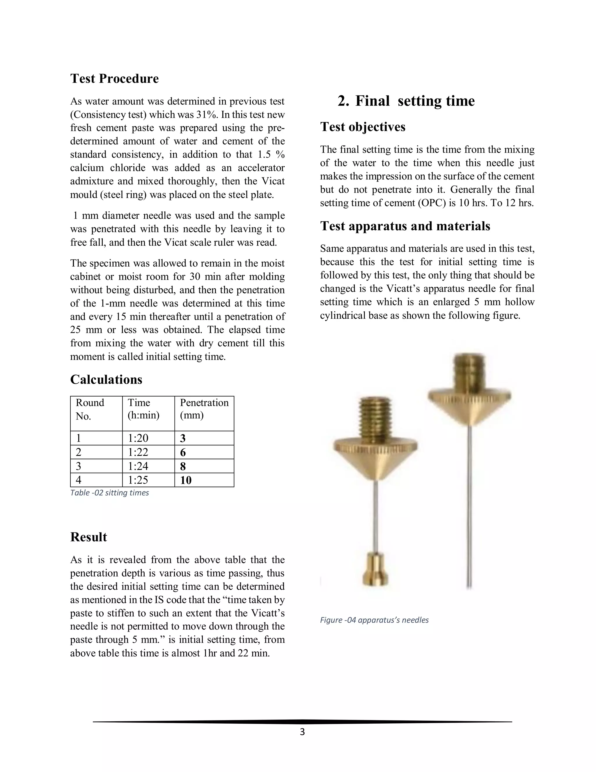 3
Test Procedure
As water amount was determined in previous test
(Consistency test) which was 31%. In this test new
fresh cement paste was prepared using the pre-
determined amount of water and cement of the
standard consistency, in addition to that 1.5 %
calcium chloride was added as an accelerator
admixture and mixed thoroughly, then the Vicat
mould (steel ring) was placed on the steel plate.
1 mm diameter needle was used and the sample
was penetrated with this needle by leaving it to
free fall, and then the Vicat scale ruler was read.
The specimen was allowed to remain in the moist
cabinet or moist room for 30 min after molding
without being disturbed, and then the penetration
of the 1-mm needle was determined at this time
and every 15 min thereafter until a penetration of
25 mm or less was obtained. The elapsed time
from mixing the water with dry cement till this
moment is called initial setting time.
Calculations
Round
No.
Time
(h:min)
Penetration
(mm)
1 1:20 3
2 1:22 6
3 1:24 8
4 1:25 10
Table -02 sitting times
Result
As it is revealed from the above table that the
penetration depth is various as time passing, thus
the desired initial setting time can be determined
as mentioned in the IS code that the “time taken by
paste to stiffen to such an extent that the Vicatt’s
needle is not permitted to move down through the
paste through 5 mm.” is initial setting time, from
above table this time is almost 1hr and 22 min.
2. Final setting time
Test objectives
The final setting time is the time from the mixing
of the water to the time when this needle just
makes the impression on the surface of the cement
but do not penetrate into it. Generally the final
setting time of cement (OPC) is 10 hrs. To 12 hrs.
Test apparatus and materials
Same apparatus and materials are used in this test,
because this the test for initial setting time is
followed by this test, the only thing that should be
changed is the Vicatt’s apparatus needle for final
setting time which is an enlarged 5 mm hollow
cylindrical base as shown the following figure.
Figure -04 apparatus’s needles
 
