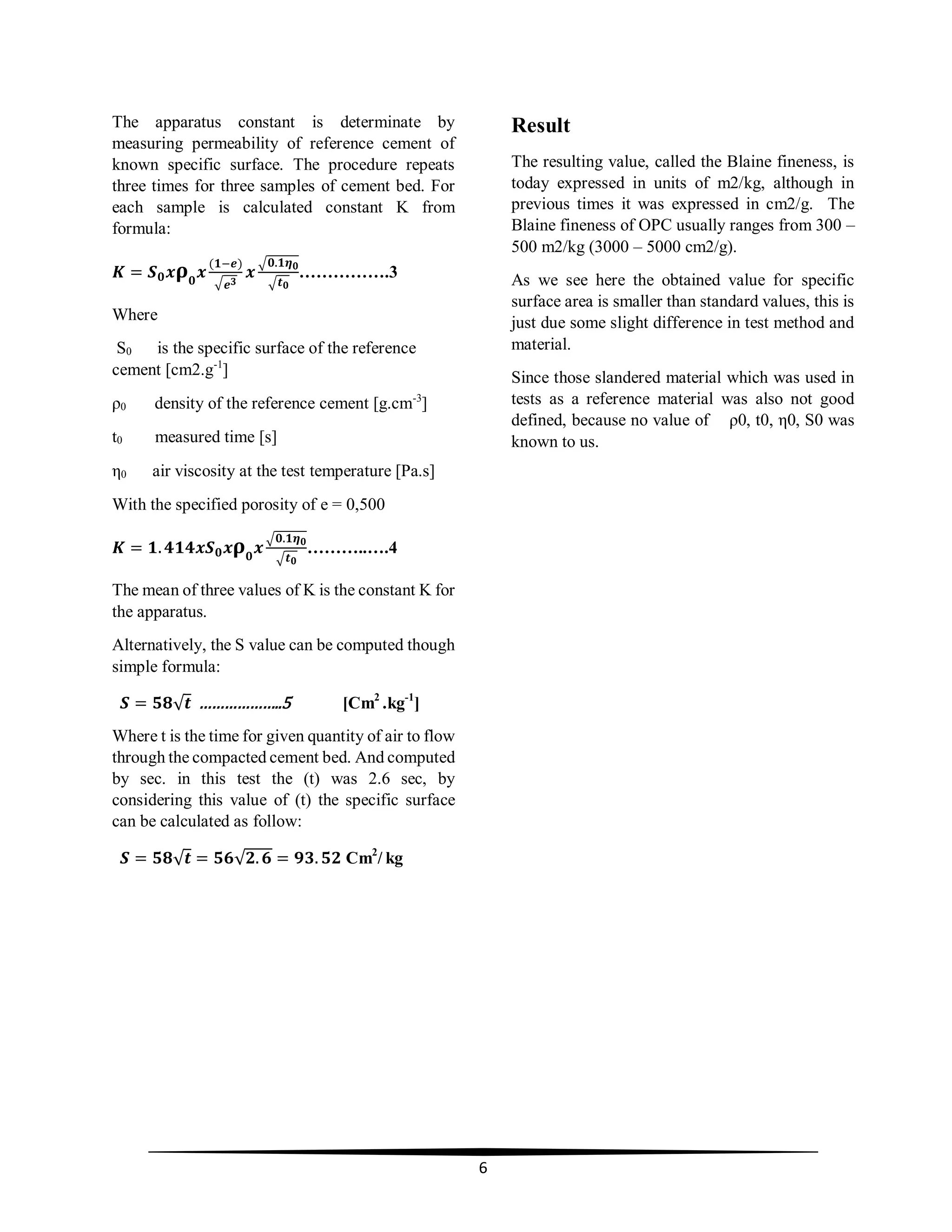 6
The apparatus constant is determinate by
measuring permeability of reference cement of
known specific surface. The procedure repeats
three times for three samples of cement bed. For
each sample is calculated constant K from
formula:
𝑲 = 𝑺 𝟎 𝒙 𝛒 𝟎
𝒙
(𝟏−𝒆)
√ 𝒆 𝟑
𝒙
√𝟎.𝟏𝜼 𝟎
√ 𝒕 𝟎
…………….3
Where
S0 is the specific surface of the reference
cement [cm2.g-1
]
ρ0 density of the reference cement [g.cm-3
]
t0 measured time [s]
η0 air viscosity at the test temperature [Pa.s]
With the specified porosity of e = 0,500
𝑲 = 𝟏. 𝟒𝟏𝟒𝒙𝑺 𝟎 𝒙 𝛒 𝟎
𝒙
√𝟎.𝟏𝜼 𝟎
√ 𝒕 𝟎
………..….4
The mean of three values of K is the constant K for
the apparatus.
Alternatively, the S value can be computed though
simple formula:
𝑺 = 𝟓𝟖√ 𝒕 ………………..5 [Cm2
.kg-1
]
Where t is the time for given quantity of air to flow
through the compacted cement bed. And computed
by sec. in this test the (t) was 2.6 sec, by
considering this value of (t) the specific surface
can be calculated as follow:
𝑺 = 𝟓𝟖√ 𝒕 = 𝟓𝟔√𝟐. 𝟔 = 𝟗𝟑. 𝟓𝟐 Cm2
/ kg
Result
The resulting value, called the Blaine fineness, is
today expressed in units of m2/kg, although in
previous times it was expressed in cm2/g. The
Blaine fineness of OPC usually ranges from 300 –
500 m2/kg (3000 – 5000 cm2/g).
As we see here the obtained value for specific
surface area is smaller than standard values, this is
just due some slight difference in test method and
material.
Since those slandered material which was used in
tests as a reference material was also not good
defined, because no value of ρ0, t0, η0, S0 was
known to us.
 