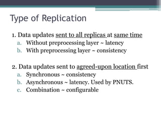 Type of Replication
1. Data updates sent to all replicas at same time
 a. Without preprocessing layer ~ latency
 b. With preprocessing layer ~ consistency

2. Data updates sent to agreed-upon location first
 a. Synchronous ~ consistency
 b. Asynchronous ~ latency. Used by PNUTS.
 c. Combination ~ configurable
 