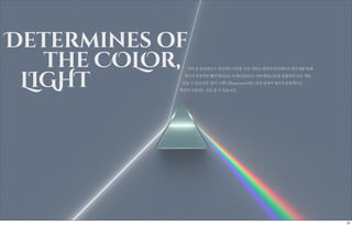 익히 잘 알려졌듯이 정상적인 시각을 가진 사람은 망막의 감각세포인 원추체를 통해
세가지 분광색인 빨간색(RED), 녹색(GREEN), 파란색(BLUE)을 혼합하여 모든 색을
만들 수 있습니다. 빛이 스펙트럼(spectrum)되는 과정 상에서 세가지 분광색으로
확연히 구분되는 것을 볼 수 있습니다.
Determines of
the COLOr,
LIGHT
12
 