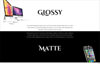 GLoSSy
글로시 패널 위에 필름을 붙여 만들어진 매트의 경우 빛 반사가 덜해 주변 환경의 영향을 덜 받는 다는 장점이
있지만, 상대적으로 글로시에 비해 선명함이 떨어져 보입니다. 스마트 폰 액정을 그대로 쓸 때와 필름 지를
붙였을 때의 차이점을 생각해 보면 이해가 쉬울 겁니다.
정리하면 난반사가 심한 것이 거슬린다면 안티글레어 패널을, 선명함을 추구한다면 글로시 패널이 적합합니다.
다만 글로시 패널의 경우는 주변 조명에 신경 써야 하는 불편함이 있습니다. 분명 기호에 따라 다르겠지만
주변 조명이 적절한 작업환경에서라면 글로시 패널을 사용하는 것이 안티글래어 패널보다 나은 선택일 겁니다.
MaTte
34
 