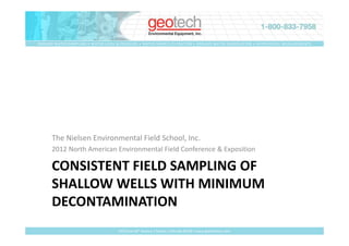 GROUND WATER SAMPLING • WATER LEVEL & PRESSURE • WATER SAMPLE FILTRATION • GROUND WATER REMEDIATION • GEOPHYSICAL MEASUREMENTS




      The Nielsen Environmental Field School, Inc.
      2012 North American Environmental Field Conference & Exposition

      CONSISTENT FIELD SAMPLING OF
      SHALLOW WELLS WITH MINIMUM
      DECONTAMINATION
                                     2650 East 40th Avenue • Denver, Colorado 80205 • www.geotechenv.com
 