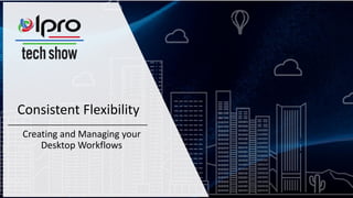 Consistent Flexibility
Creating and Managing your
Desktop Workflows
 