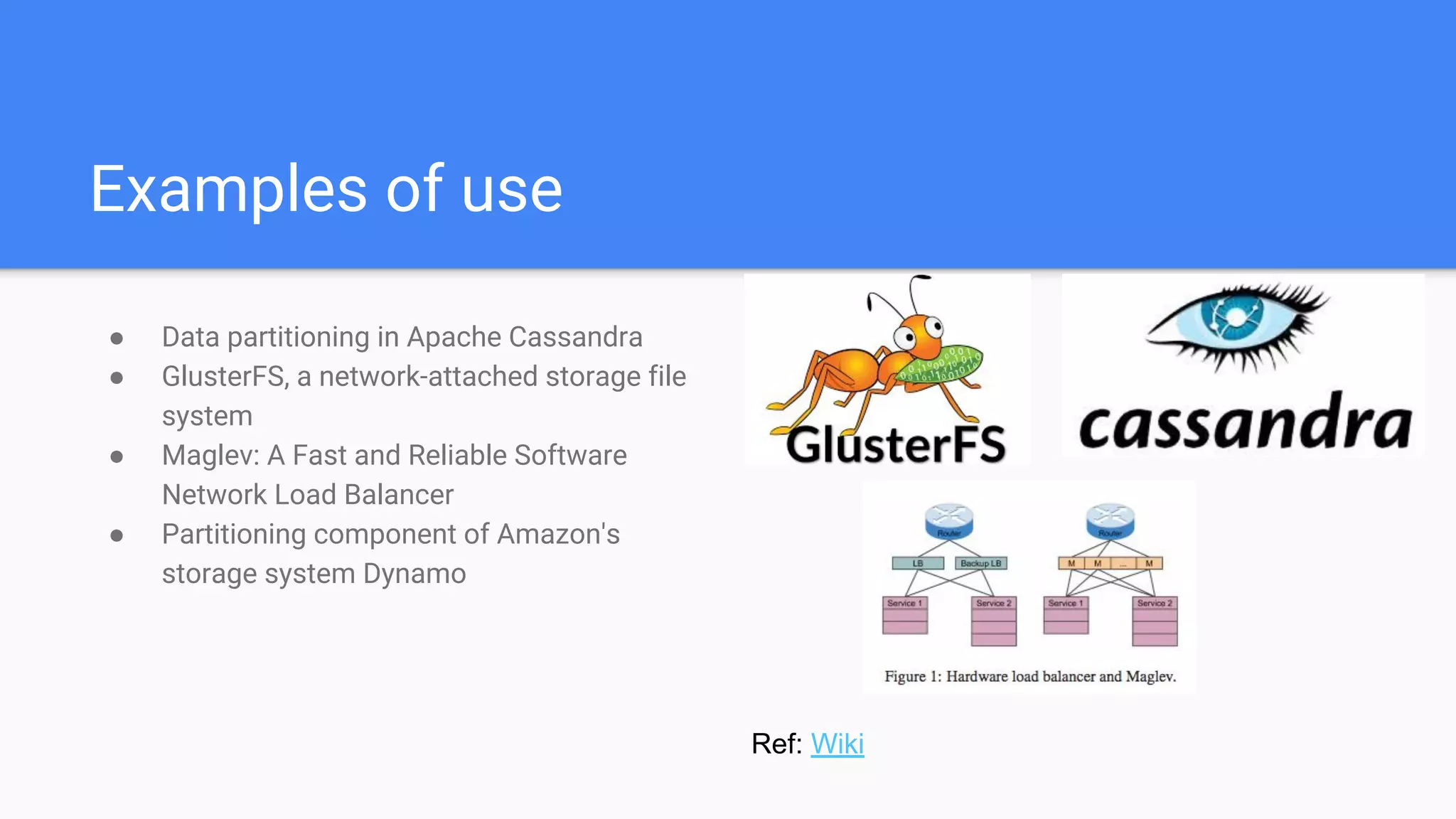 Examples of use
● Data partitioning in Apache Cassandra
● GlusterFS, a network-attached storage file
system
● Maglev: A Fast and Reliable Software
Network Load Balancer
● Partitioning component of Amazon's
storage system Dynamo
Ref: Wiki
 