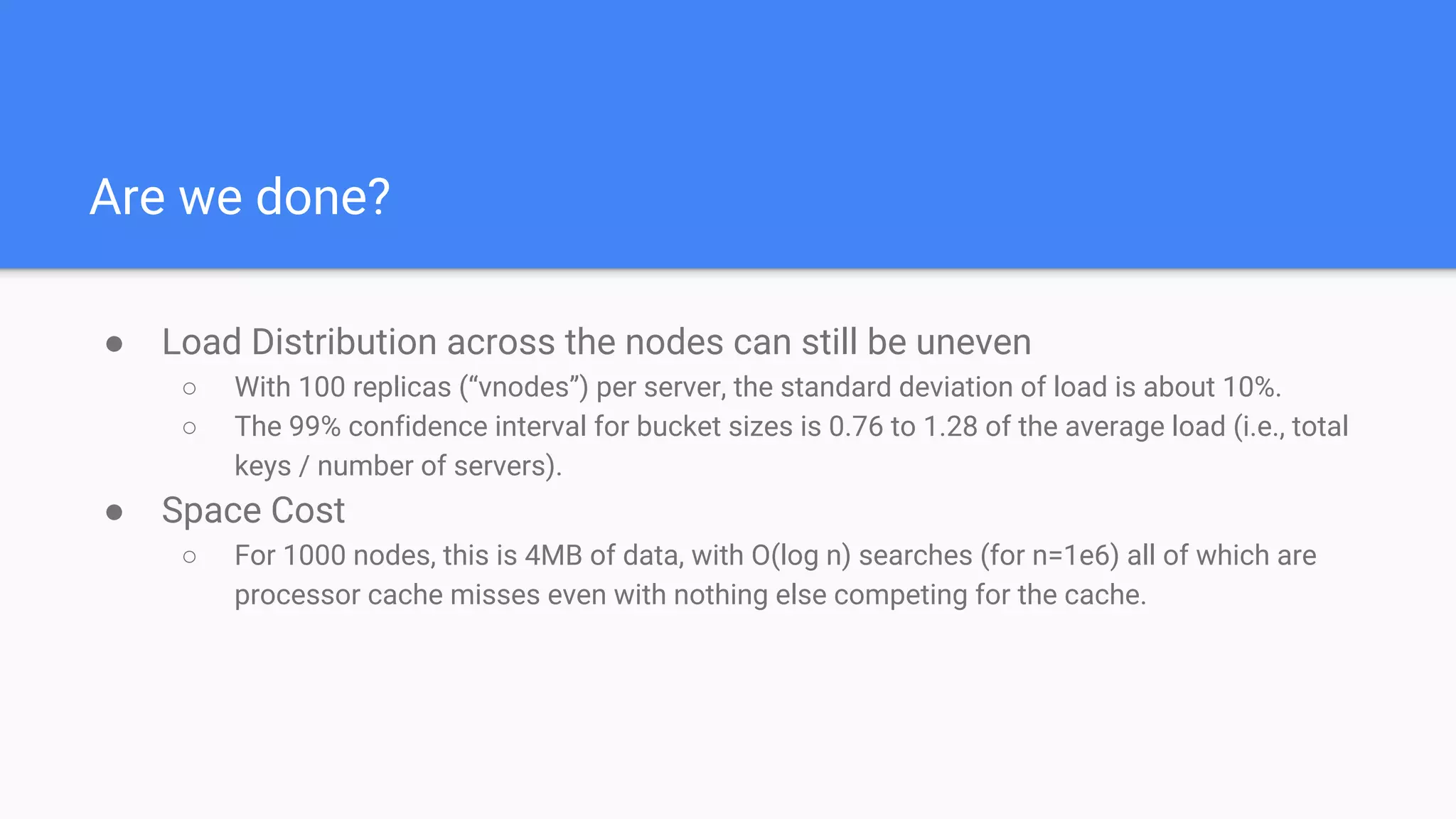 Are we done?
● Load Distribution across the nodes can still be uneven
○ With 100 replicas (“vnodes”) per server, the standard deviation of load is about 10%.
○ The 99% confidence interval for bucket sizes is 0.76 to 1.28 of the average load (i.e., total
keys / number of servers).
● Space Cost
○ For 1000 nodes, this is 4MB of data, with O(log n) searches (for n=1e6) all of which are
processor cache misses even with nothing else competing for the cache.
 