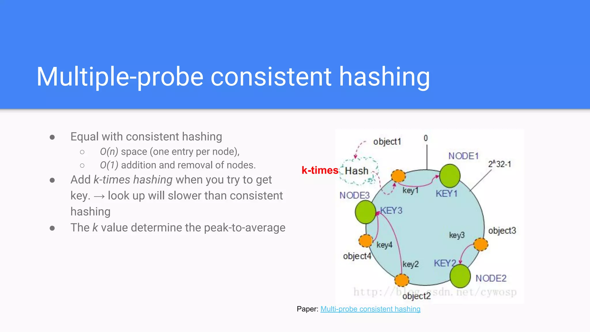 Multiple-probe consistent hashing
● Equal with consistent hashing
○ O(n) space (one entry per node),
○ O(1) addition and removal of nodes.
● Add k-times hashing when you try to get
key. → look up will slower than consistent
hashing
● The k value determine the peak-to-average
Paper: Multi-probe consistent hashing
k-times
 