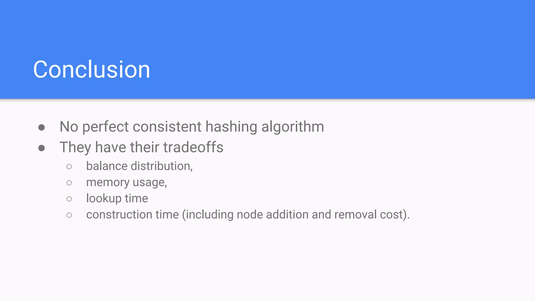 Conclusion
● No perfect consistent hashing algorithm
● They have their tradeoffs
○ balance distribution,
○ memory usage,
○ lookup time
○ construction time (including node addition and removal cost).
 