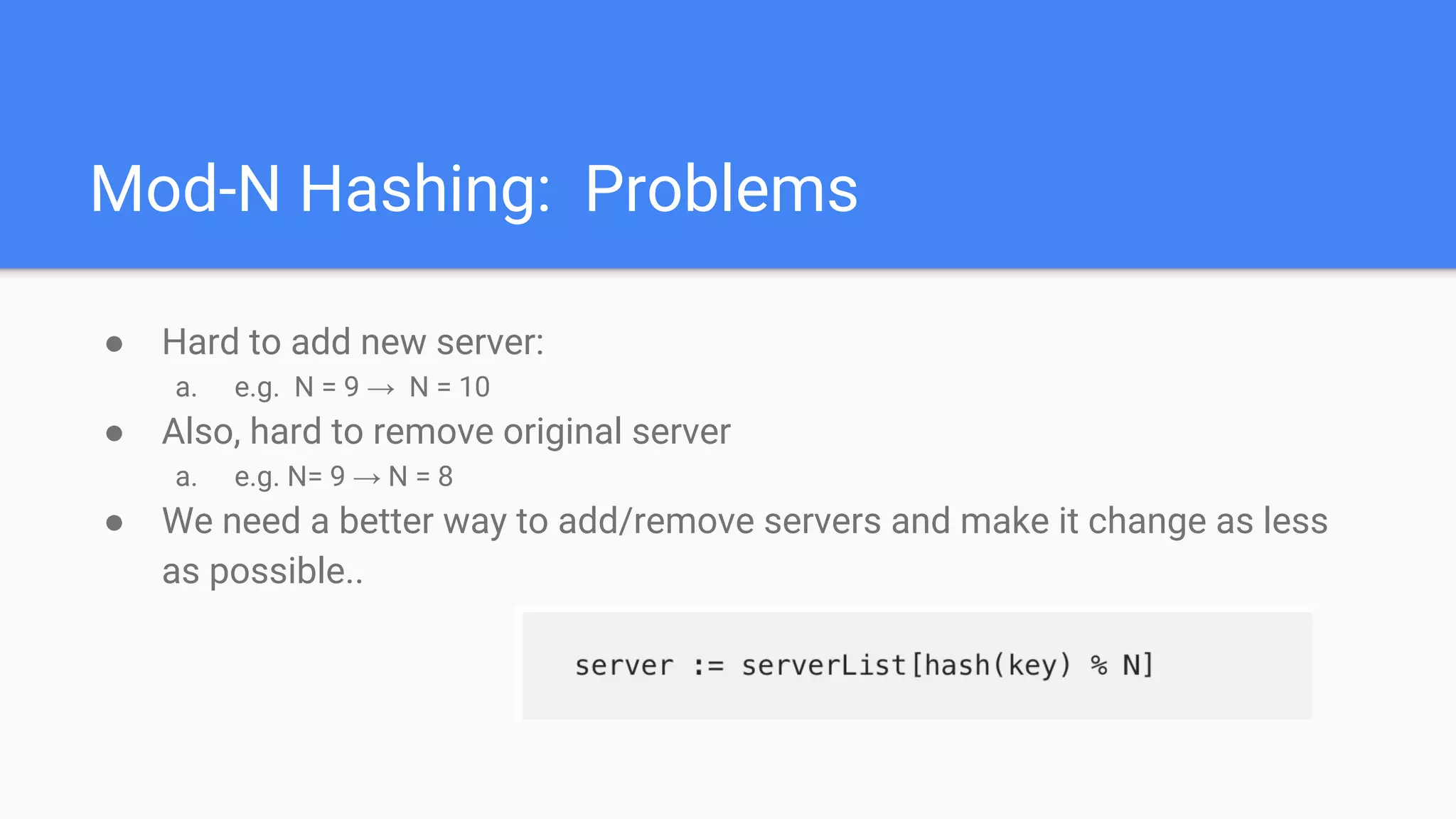 Mod-N Hashing: Problems
● Hard to add new server:
a. e.g. N = 9 → N = 10
● Also, hard to remove original server
a. e.g. N= 9 → N = 8
● We need a better way to add/remove servers and make it change as less
as possible..
 