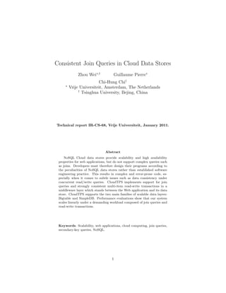 Consistent Join Queries in Cloud Data Stores
             Zhou Wei∗,†             Guillaume Pierre∗
                         Chi-Hung Chi†
     ∗
         Vrije Universiteit, Amsterdam, The Netherlands
              †
                Tsinghua University, Bejing, China




Technical report IR-CS-68, Vrije Universiteit, January 2011.




                                Abstract
     NoSQL Cloud data stores provide scalability and high availability
 properties for web applications, but do not support complex queries such
 as joins. Developers must therefore design their programs according to
 the peculiarities of NoSQL data stores rather than established software
 engineering practice. This results in complex and error-prone code, es-
 pecially when it comes to subtle issues such as data consistency under
 concurrent read/write queries. CloudTPS implements support for join
 queries and strongly consistent multi-item read-write transactions in a
 middleware layer which stands between the Web application and its data
 store. CloudTPS supports the two main families of scalable data layers:
 Bigtable and SimpleDB. Performance evaluations show that our system
 scales linearly under a demanding workload composed of join queries and
 read-write transactions.




 Keywords: Scalability, web applications, cloud computing, join queries,
 secondary-key queries, NoSQL.




                                    1
 