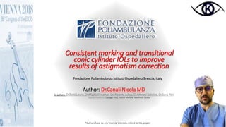 CONTROLLED PRESSURE INFUSION
CAN PREVENT ENDOTELIAL
DAMAGE IN FACOEMULSIFICATIONConsistent marking and transitional
conic cylinder IOLs to improve
results of astigmatism correction
Fondazione Poliambulanza Istituto Ospedaliero,Brescia, Italy
Author: Dr.Canali Nicola MD
Co authors: Dr.Tonti Laura, Dr.Miglio Vincenzo, Dr. Plepyte Juliya, Dr.Moreni Sabrina, Dr.Sara Pini
Special thanks to: Cassago Elisa, Pattini Michela, Martinelli Gloria
*Authors have no any financial interests related to this project
 