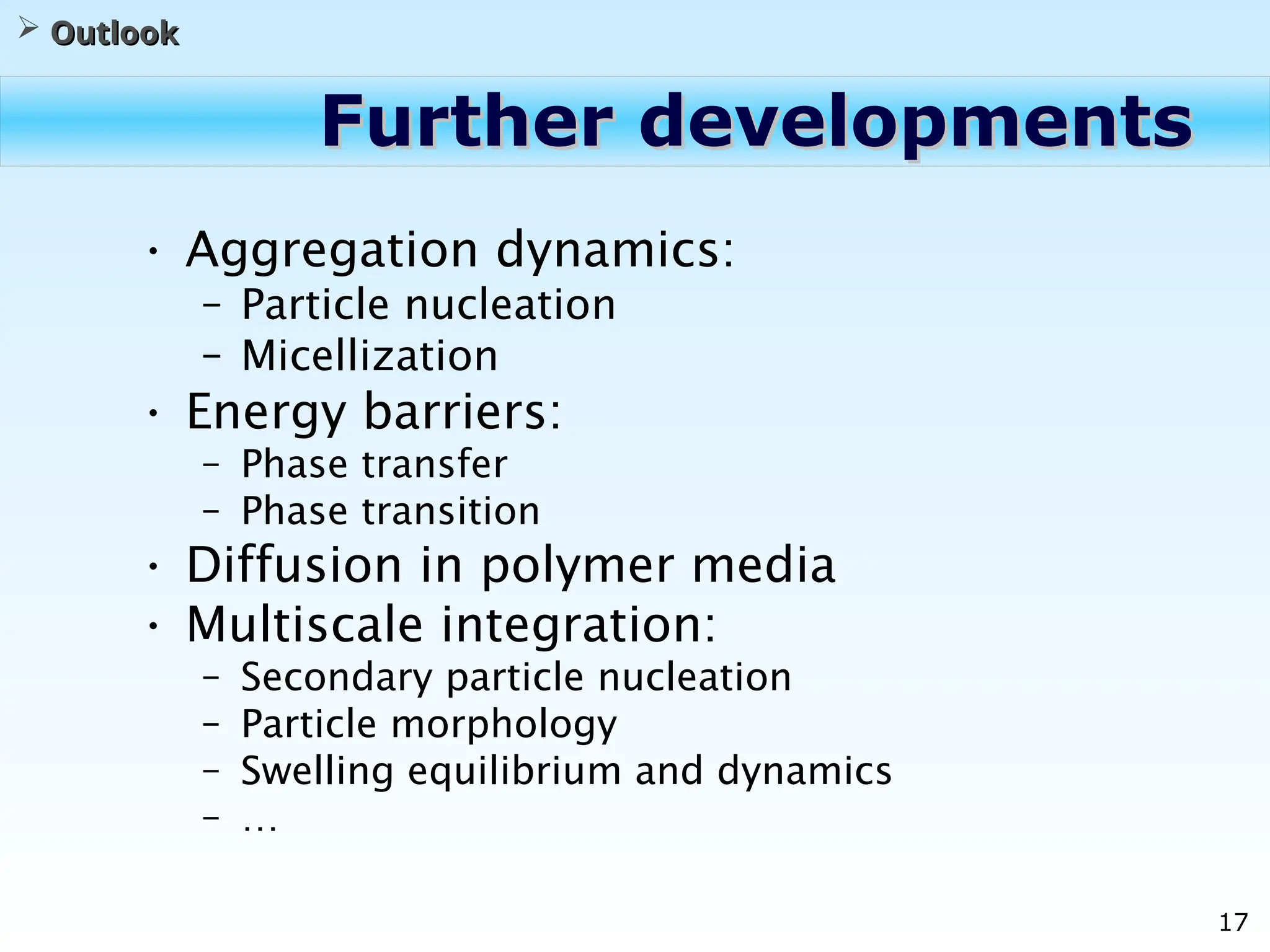 17
Further developments
Further developments
• Aggregation dynamics:
– Particle nucleation
– Micellization
• Energy barriers:
– Phase transfer
– Phase transition
• Diffusion in polymer media
• Multiscale integration:
– Secondary particle nucleation
– Particle morphology
– Swelling equilibrium and dynamics
– …
 Outlook
Outlook
 