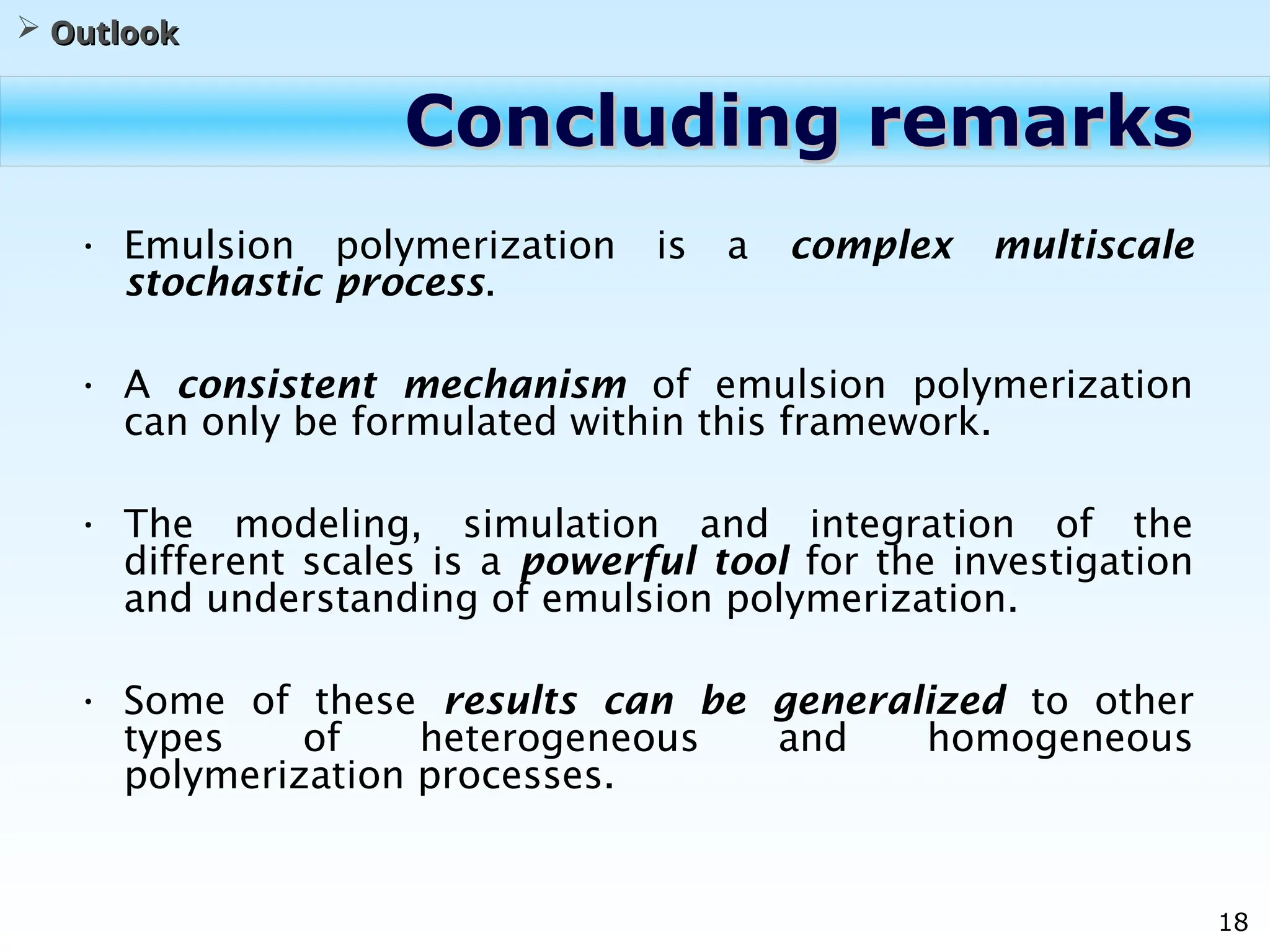 18
Concluding remarks
Concluding remarks
• Emulsion polymerization is a complex multiscale
stochastic process.
• A consistent mechanism of emulsion polymerization
can only be formulated within this framework.
• The modeling, simulation and integration of the
different scales is a powerful tool for the investigation
and understanding of emulsion polymerization.
• Some of these results can be generalized to other
types of heterogeneous and homogeneous
polymerization processes.
 Outlook
Outlook
 