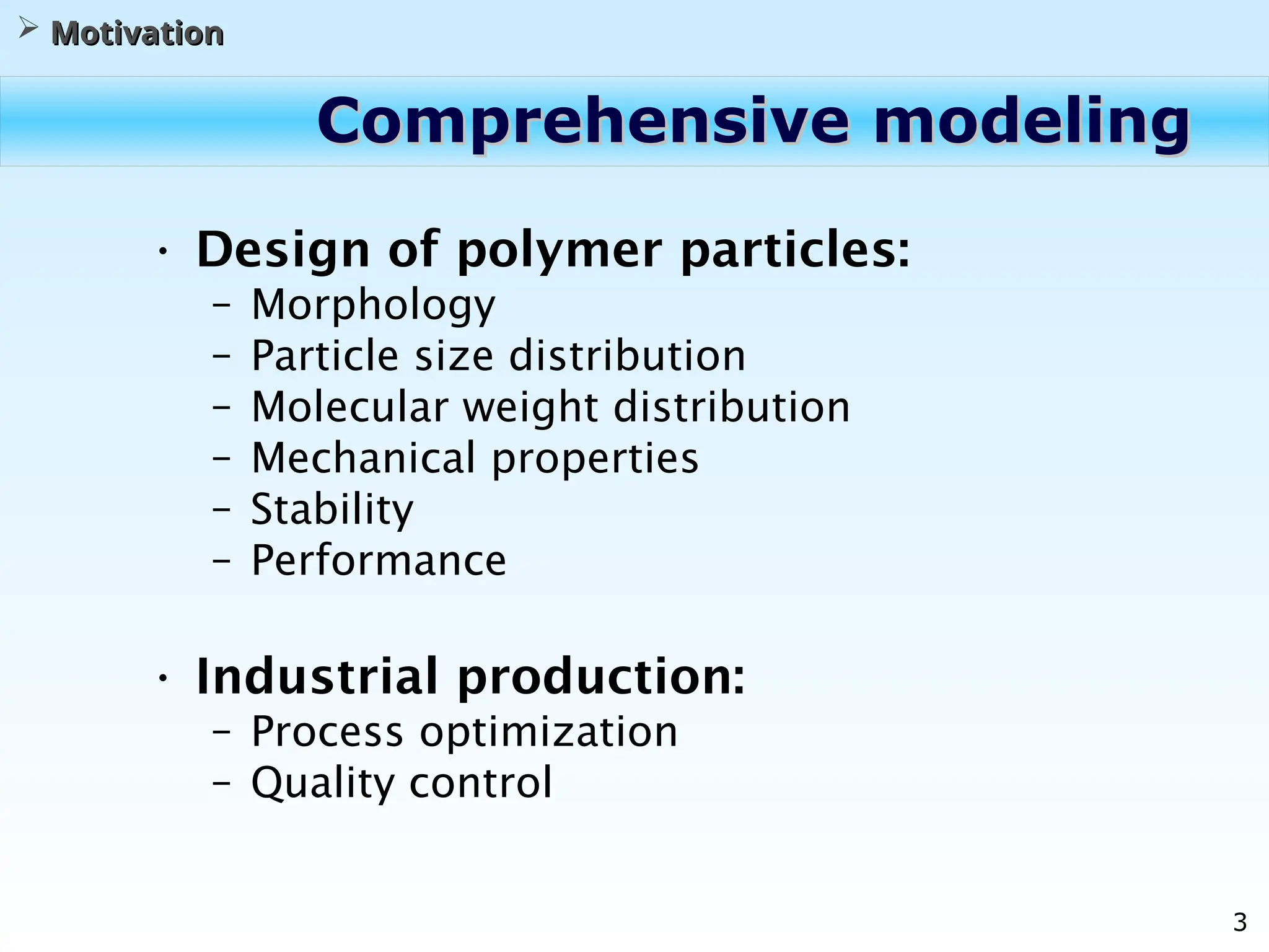3
Comprehensive modeling
Comprehensive modeling
• Design of polymer particles:
– Morphology
– Particle size distribution
– Molecular weight distribution
– Mechanical properties
– Stability
– Performance
• Industrial production:
– Process optimization
– Quality control
 Motivation
Motivation
 